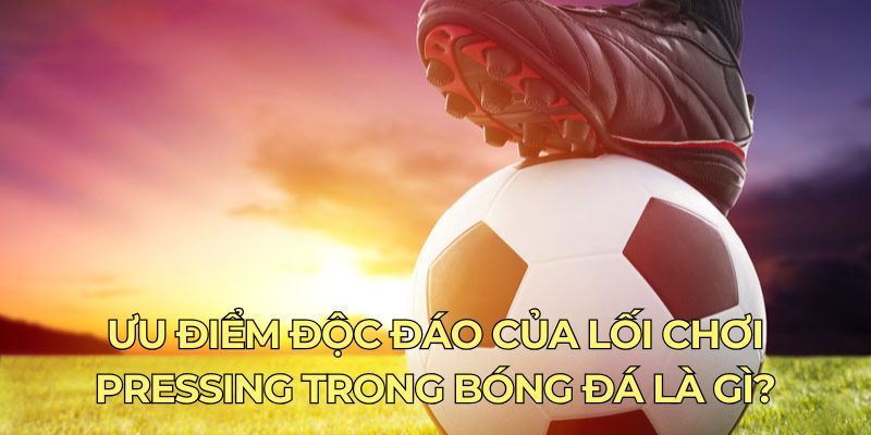 Ưu điểm độc đáo của lối chơi pressing trong bóng đá là gì?